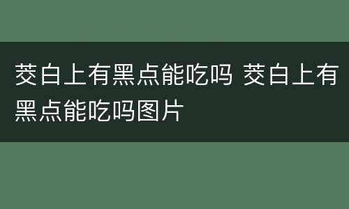 茭白上有黑点能吃吗 茭白上有黑点能吃吗图片