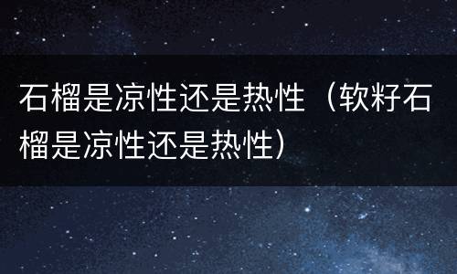 石榴是凉性还是热性（软籽石榴是凉性还是热性）