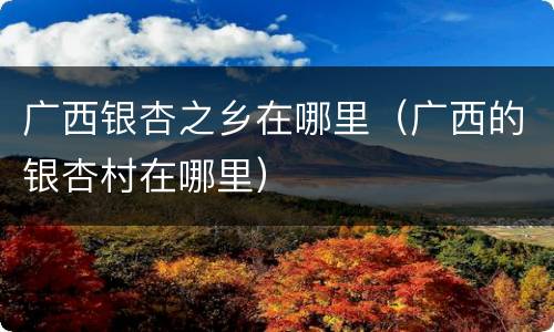 广西银杏之乡在哪里（广西的银杏村在哪里）