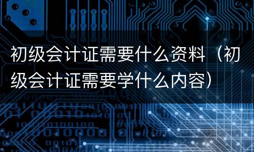 初级会计证需要什么资料（初级会计证需要学什么内容）