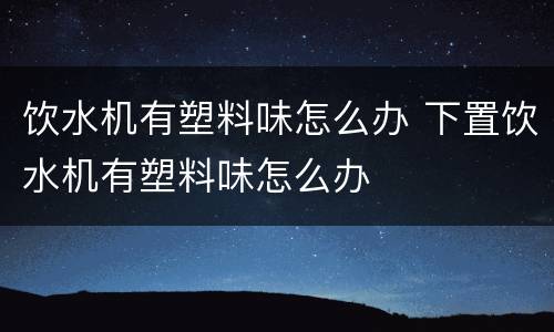 饮水机有塑料味怎么办 下置饮水机有塑料味怎么办
