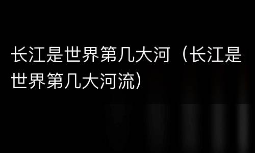 长江是世界第几大河（长江是世界第几大河流）