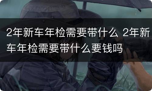 2年新车年检需要带什么 2年新车年检需要带什么要钱吗