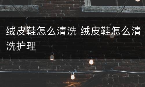 绒皮鞋怎么清洗 绒皮鞋怎么清洗护理