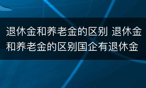 退休金和养老金的区别 退休金和养老金的区别国企有退休金吗
