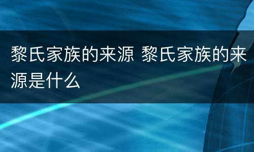 黎氏家族的来源 黎氏家族的来源是什么