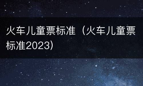 火车儿童票标准（火车儿童票标准2023）
