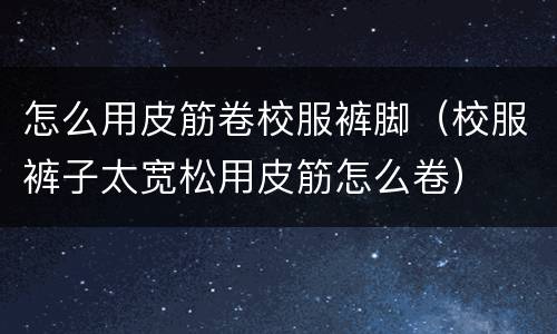 怎么用皮筋卷校服裤脚（校服裤子太宽松用皮筋怎么卷）