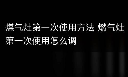 煤气灶第一次使用方法 燃气灶第一次使用怎么调