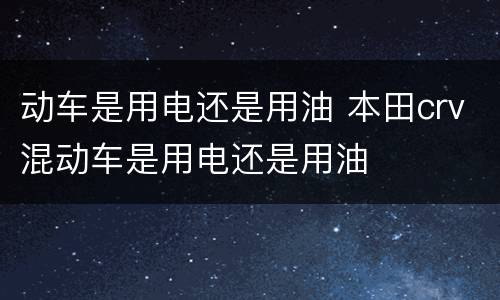 动车是用电还是用油 本田crv混动车是用电还是用油