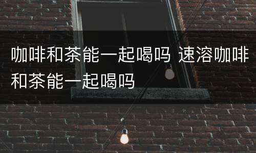 咖啡和茶能一起喝吗 速溶咖啡和茶能一起喝吗