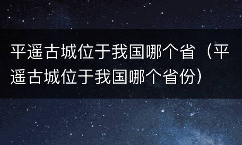 平遥古城位于我国哪个省（平遥古城位于我国哪个省份）