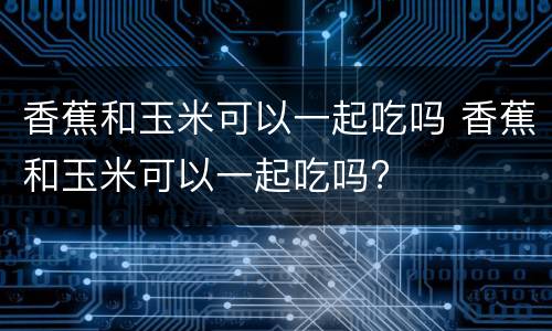 香蕉和玉米可以一起吃吗 香蕉和玉米可以一起吃吗?