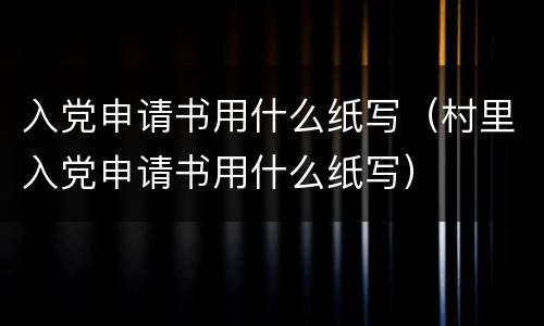 入党申请书用什么纸写（村里入党申请书用什么纸写）