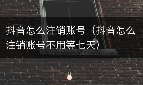 抖音怎么注销账号（抖音怎么注销账号不用等七天）