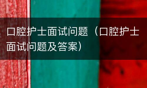 口腔护士面试问题（口腔护士面试问题及答案）