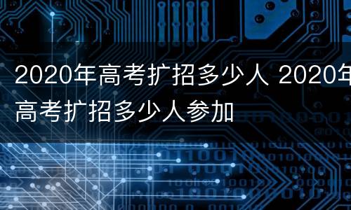 2020年高考扩招多少人 2020年高考扩招多少人参加