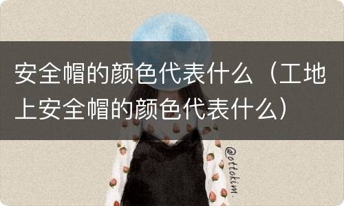 安全帽的颜色代表什么（工地上安全帽的颜色代表什么）