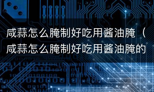 咸蒜怎么腌制好吃用酱油腌（咸蒜怎么腌制好吃用酱油腌的）