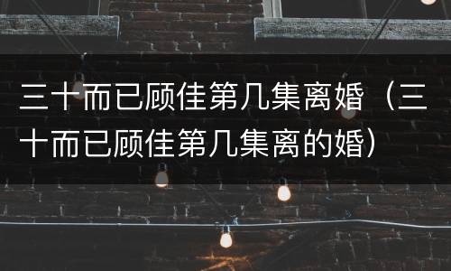 三十而已顾佳第几集离婚（三十而已顾佳第几集离的婚）