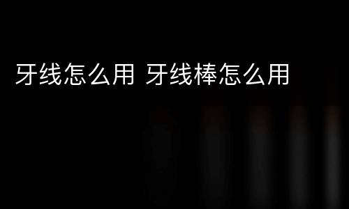 牙线怎么用 牙线棒怎么用