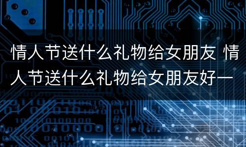 情人节送什么礼物给女朋友 情人节送什么礼物给女朋友好一点