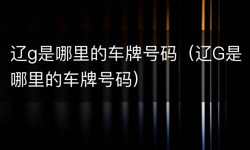 辽g是哪里的车牌号码（辽G是哪里的车牌号码）