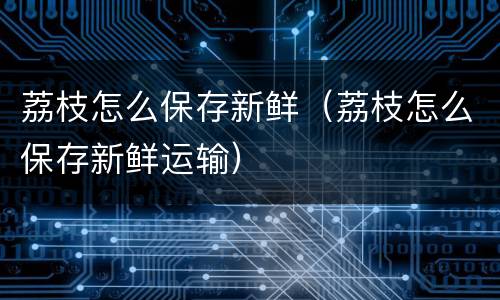 荔枝怎么保存新鲜（荔枝怎么保存新鲜运输）