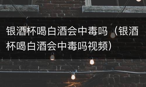 银酒杯喝白酒会中毒吗（银酒杯喝白酒会中毒吗视频）