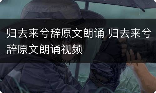 归去来兮辞原文朗诵 归去来兮辞原文朗诵视频