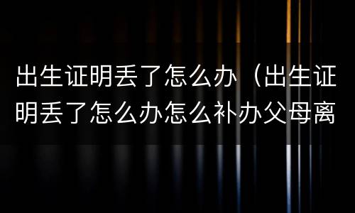 出生证明丢了怎么办（出生证明丢了怎么办怎么补办父母离婚）