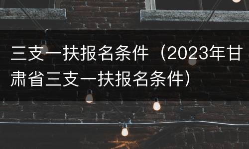 三支一扶报名条件（2023年甘肃省三支一扶报名条件）