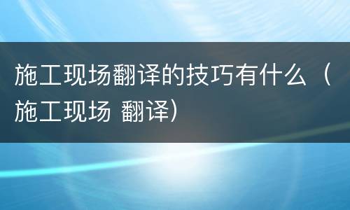 施工现场翻译的技巧有什么（施工现场 翻译）