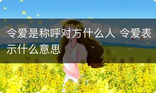 令爱是称呼对方什么人 令爱表示什么意思