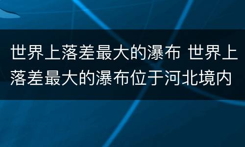 世界上落差最大的瀑布 世界上落差最大的瀑布位于河北境内