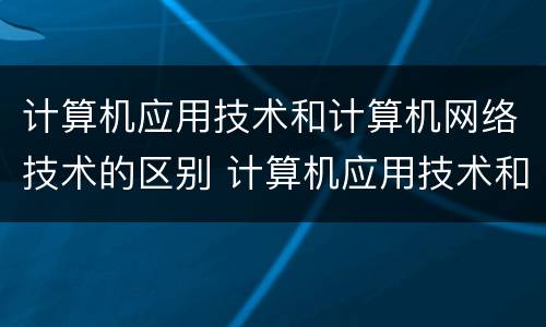 计算机应用技术和计算机网络技术的区别 计算机应用技术和计算机网络技术有什么不同