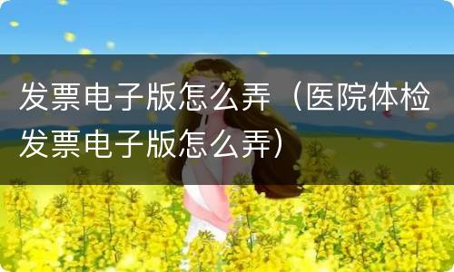 发票电子版怎么弄（医院体检发票电子版怎么弄）