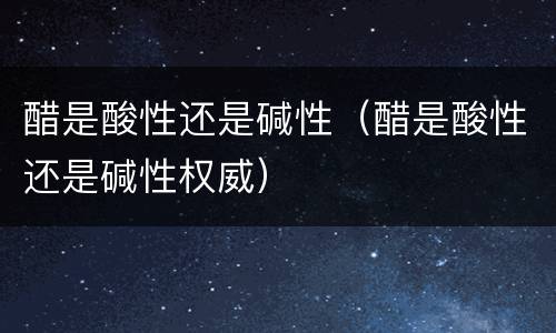 醋是酸性还是碱性（醋是酸性还是碱性权威）