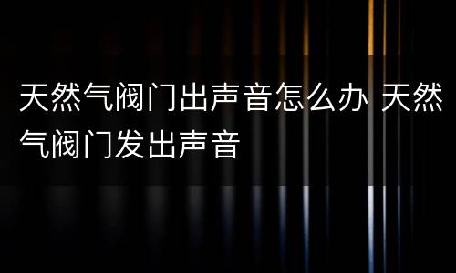 天然气阀门出声音怎么办 天然气阀门发出声音