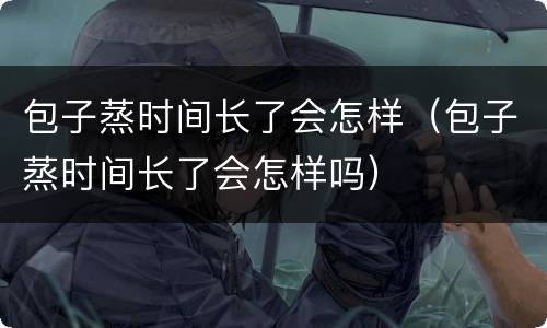 包子蒸时间长了会怎样（包子蒸时间长了会怎样吗）