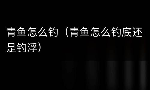 青鱼怎么钓（青鱼怎么钓底还是钓浮）