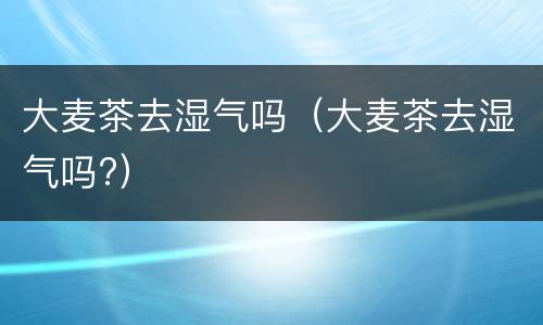 大麦茶去湿气吗（大麦茶去湿气吗?）