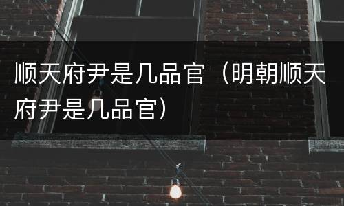 顺天府尹是几品官（明朝顺天府尹是几品官）