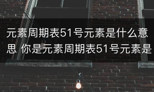 元素周期表51号元素是什么意思 你是元素周期表51号元素是什么意思