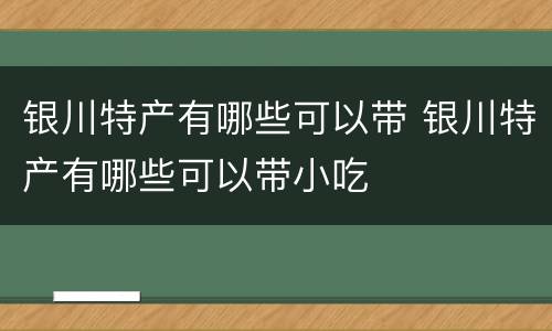 银川特产有哪些可以带 银川特产有哪些可以带小吃