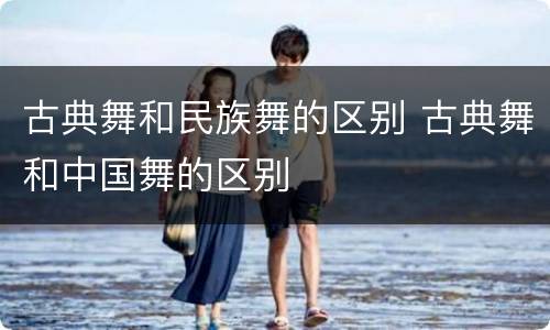 古典舞和民族舞的区别 古典舞和中国舞的区别