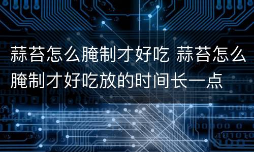 蒜苔怎么腌制才好吃 蒜苔怎么腌制才好吃放的时间长一点