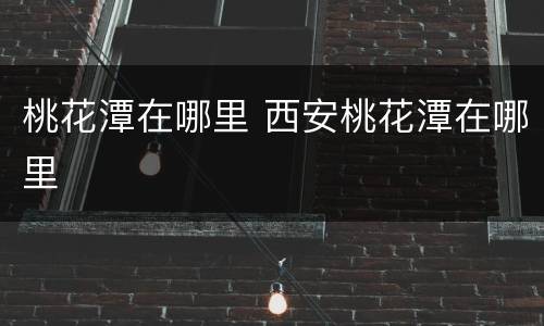 桃花潭在哪里 西安桃花潭在哪里