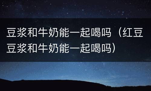豆浆和牛奶能一起喝吗（红豆豆浆和牛奶能一起喝吗）