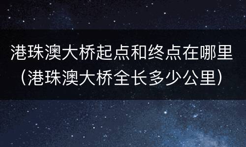 港珠澳大桥起点和终点在哪里（港珠澳大桥全长多少公里）